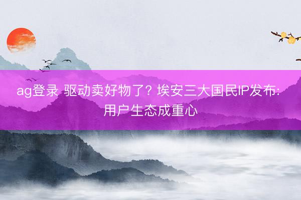 ag登录 驱动卖好物了? 埃安三大国民IP发布: 用户生态成重心