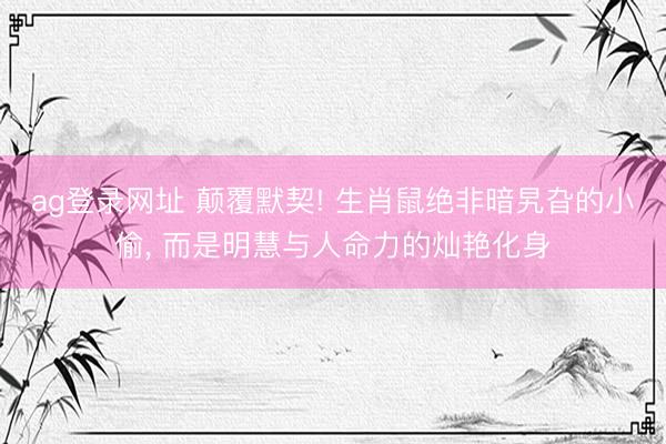 ag登录网址 颠覆默契! 生肖鼠绝非暗旯旮的小偷, 而是明慧与人命力的灿艳化身
