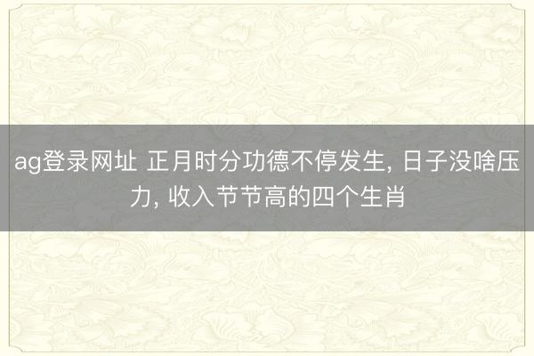 ag登录网址 正月时分功德不停发生, 日子没啥压力, 收入节节高的四个生肖