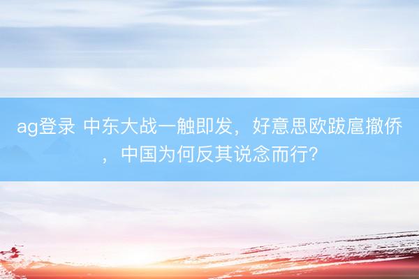 ag登录 中东大战一触即发，好意思欧跋扈撤侨，中国为何反其说念而行？