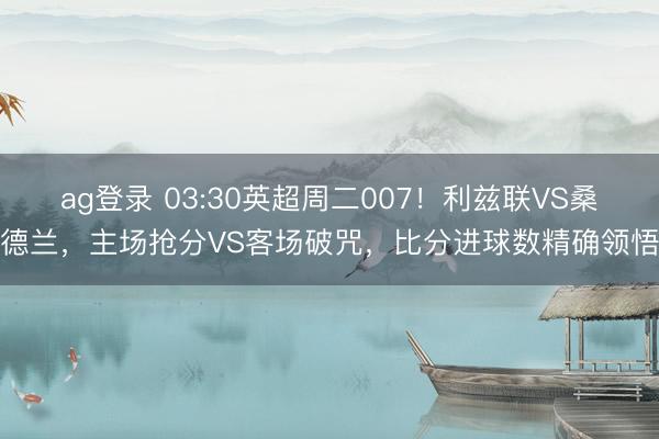 ag登录 03:30英超周二007！利兹联VS桑德兰，主场抢分VS客场破咒，比分进球数精确领悟