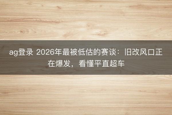 ag登录 2026年最被低估的赛谈：旧改风口正在爆发，看懂平直超车
