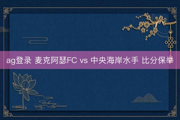 ag登录 麦克阿瑟FC vs 中央海岸水手 比分保举