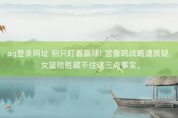 ag登录网址 别只盯着赢球! 宫鲁鸣战略遭质疑, 女篮险胜藏不住这三点事实。
