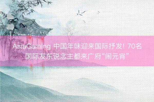 AsiaGaming 中国年味迎来国际抒发! 70名国际友东说念主都来广府“闹元宵”