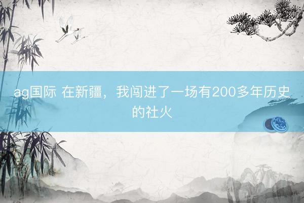 ag国际 在新疆，我闯进了一场有200多年历史的社火