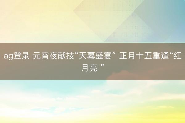 ag登录 元宵夜献技“天幕盛宴” 正月十五重逢“红月亮 ”
