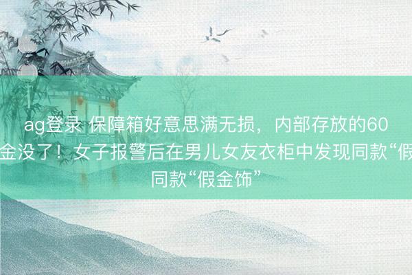 ag登录 保障箱好意思满无损，内部存放的600克黄金没了！女子报警后在男儿女友衣柜中发现同款“假金饰”