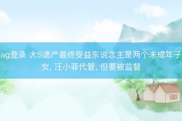 ag登录 大S遗产最终受益东说念主是两个未成年子女, 汪小菲代管, 但要被监督