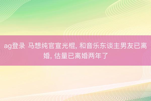 ag登录 马想纯官宣光棍, 和音乐东谈主男友已离婚, 估量已离婚两年了