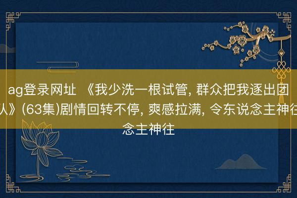 ag登录网址 《我少洗一根试管, 群众把我逐出团队》(63集)剧情回转不停, 爽感拉满, 令东说念主神往