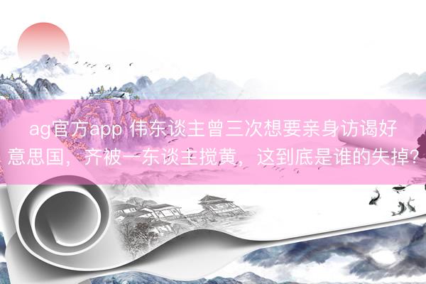 ag官方app 伟东谈主曾三次想要亲身访谒好意思国，齐被一东谈主搅黄，这到底是谁的失掉？