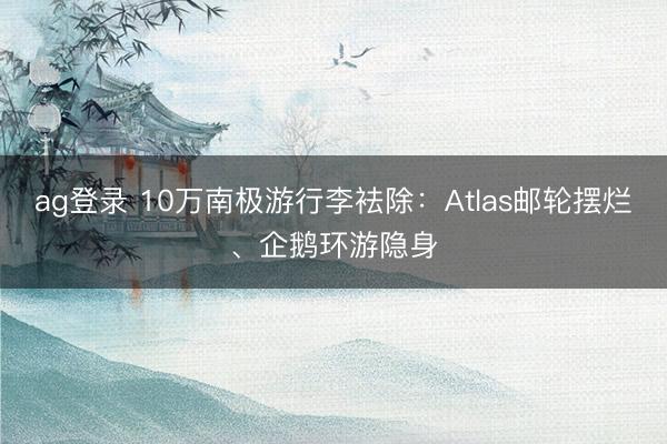 ag登录 10万南极游行李袪除：Atlas邮轮摆烂、企鹅环游隐身