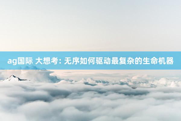 ag国际 大想考: 无序如何驱动最复杂的生命机器