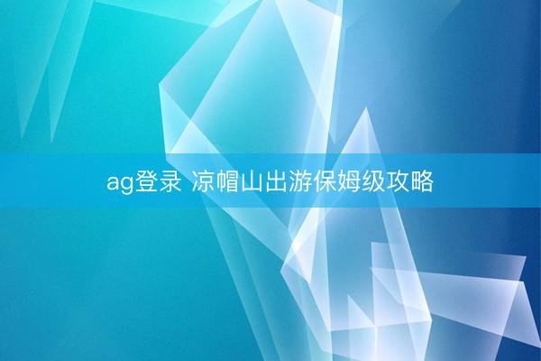 ag登录 凉帽山出游保姆级攻略
