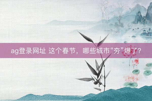 ag登录网址 这个春节，哪些城市“夯”爆了?