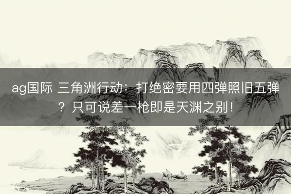 ag国际 三角洲行动：打绝密要用四弹照旧五弹？只可说差一枪即是天渊之别！
