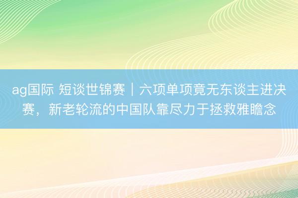 ag国际 短谈世锦赛｜六项单项竟无东谈主进决赛，新老轮流的中国队靠尽力于拯救雅瞻念