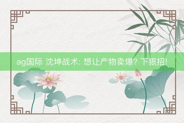 ag国际 沈坤战术: 想让产物卖爆? 下狠招!