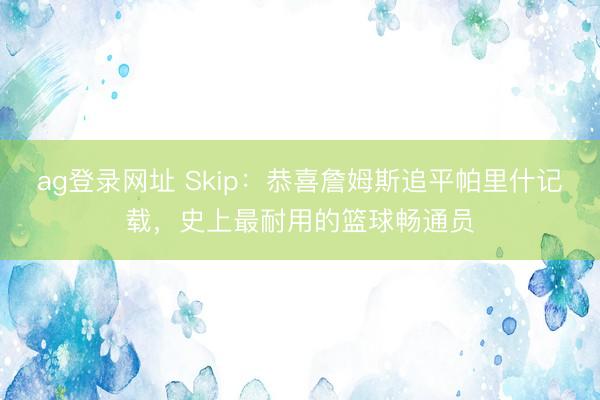 ag登录网址 Skip：恭喜詹姆斯追平帕里什记载，史上最耐用的篮球畅通员