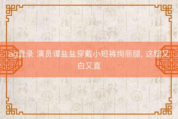 ag登录 演员谭盐盐穿戴小短裤绚丽腿, 这腿又白又直