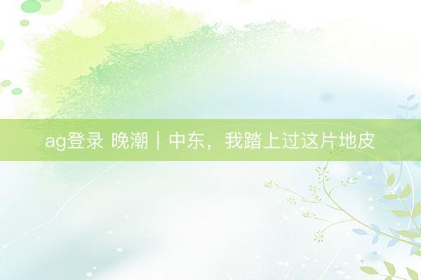 ag登录 晚潮｜中东，我踏上过这片地皮