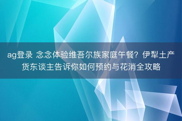 ag登录 念念体验维吾尔族家庭午餐？伊犁土产货东谈主告诉你如何预约与花消全攻略
