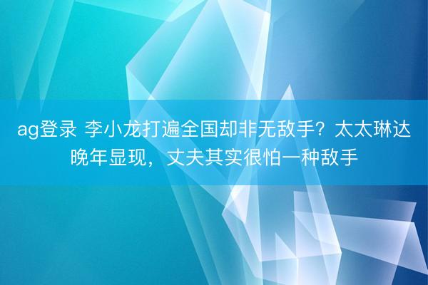 ag登录 李小龙打遍全国却非无敌手？太太琳达晚年显现，丈夫其实很怕一种敌手