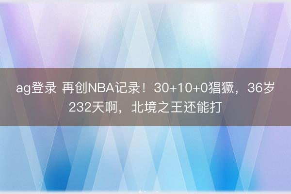 ag登录 再创NBA记录！30+10+0猖獗，36岁232天啊，北境之王还能打
