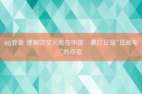 ag登录 德制防空火炮在中国：暴打日寇“豆战车”的存在