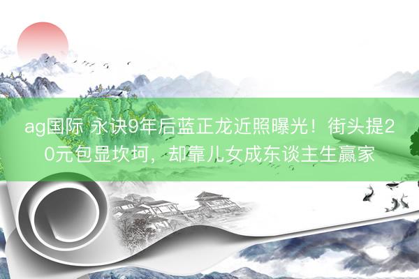 ag国际 永诀9年后蓝正龙近照曝光！街头提20元包显坎坷，却靠儿女成东谈主生赢家