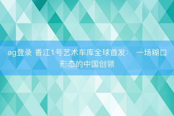 ag登录 香江1号艺术车库全球首发： 一场糊口形态的中国创领