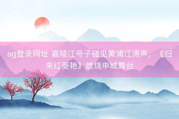 ag登录网址 嘉陵江号子碰见黄浦江涛声，《归来红菱艳》燃烧申城舞台