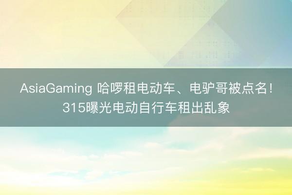 AsiaGaming 哈啰租电动车、电驴哥被点名！315曝光电动自行车租出乱象
