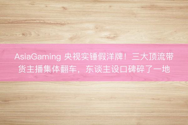 AsiaGaming 央视实锤假洋牌！三大顶流带货主播集体翻车，东谈主设口碑碎了一地