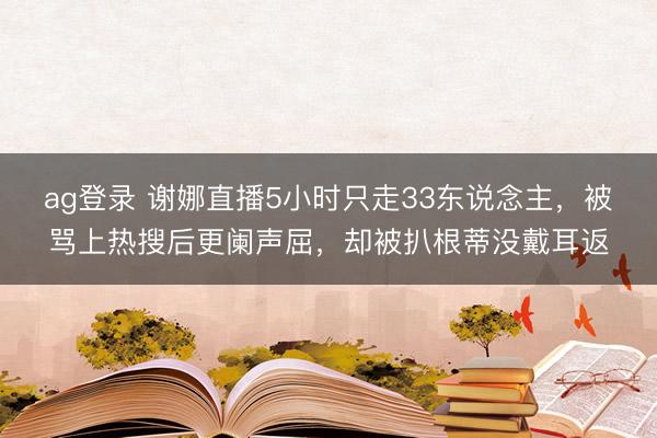 ag登录 谢娜直播5小时只走33东说念主，被骂上热搜后更阑声屈，却被扒根蒂没戴耳返