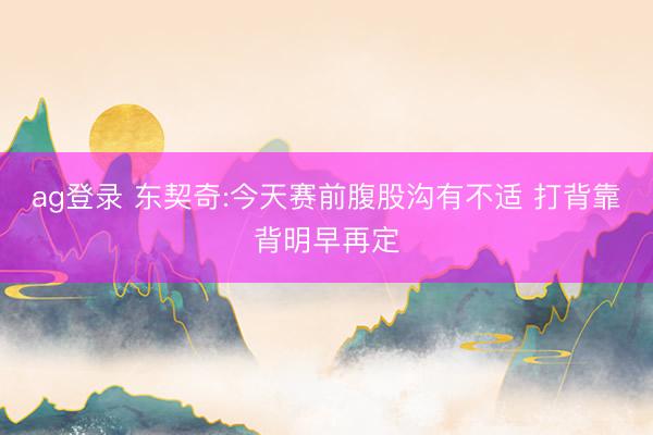 ag登录 东契奇:今天赛前腹股沟有不适 打背靠背明早再定