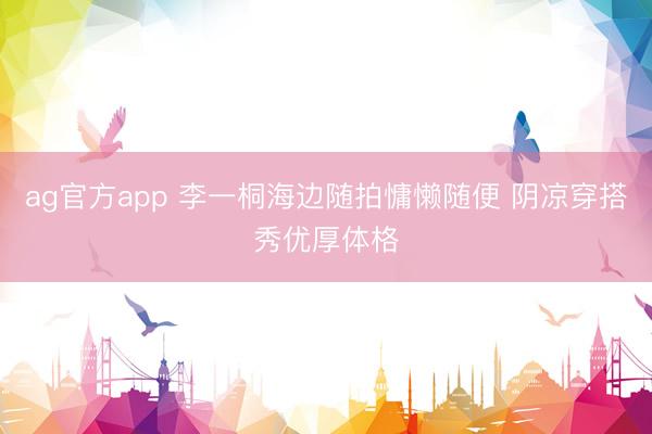 ag官方app 李一桐海边随拍慵懒随便 阴凉穿搭秀优厚体格