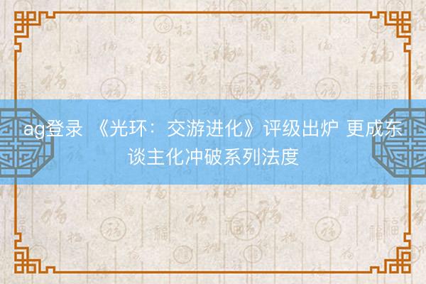 ag登录 《光环：交游进化》评级出炉 更成东谈主化冲破系列法度