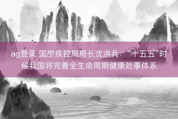 ag登录 国度疾控局局长沈洪兵：“十五五”时候我国将完善全生命周期健康处事体系