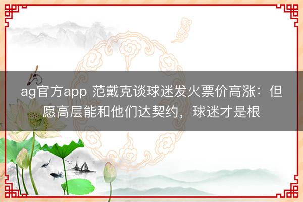 ag官方app 范戴克谈球迷发火票价高涨：但愿高层能和他们达契约，球迷才是根