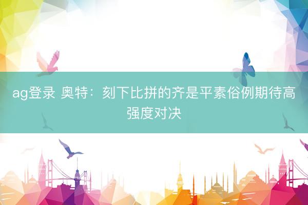 ag登录 奥特：刻下比拼的齐是平素俗例期待高强度对决