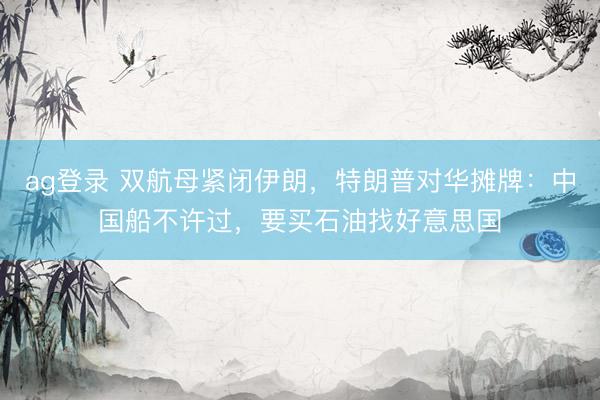 ag登录 双航母紧闭伊朗，特朗普对华摊牌：中国船不许过，要买石油找好意思国