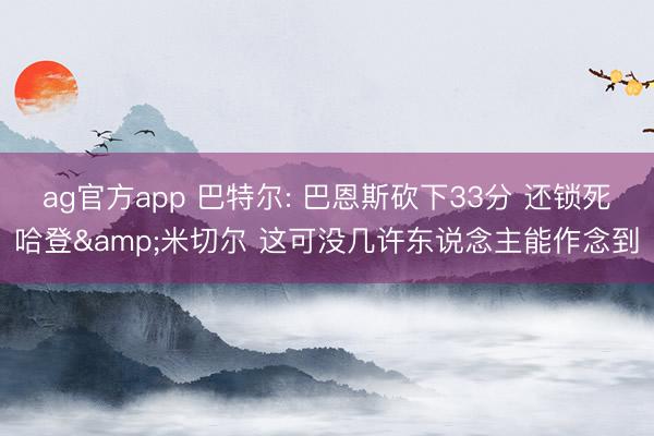 ag官方app 巴特尔: 巴恩斯砍下33分 还锁死哈登&米切尔 这可没几许东说念主能作念到