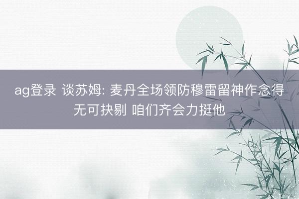 ag登录 谈苏姆: 麦丹全场领防穆雷留神作念得无可抉剔 咱们齐会力挺他