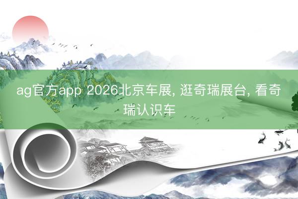 ag官方app 2026北京车展, 逛奇瑞展台, 看奇瑞认识车