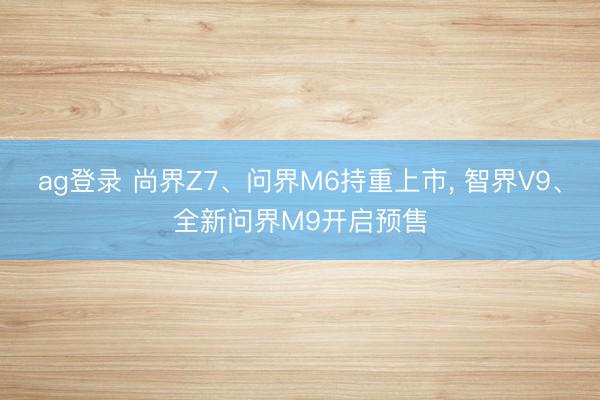ag登录 尚界Z7、问界M6持重上市, 智界V9、全新问界M9开启预售