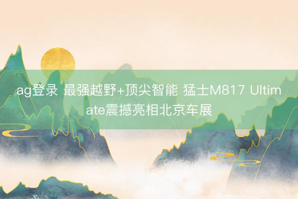 ag登录 最强越野+顶尖智能 猛士M817 Ultimate震撼亮相北京车展
