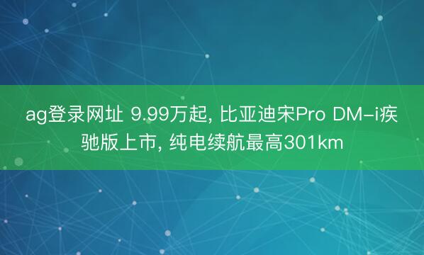 ag登录网址 9.99万起, 比亚迪宋Pro DM-i疾驰版上市, 纯电续航最高301km