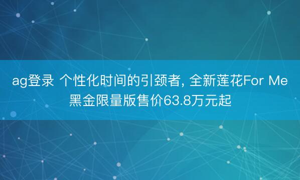 ag登录 个性化时间的引颈者, 全新莲花For Me黑金限量版售价63.8万元起